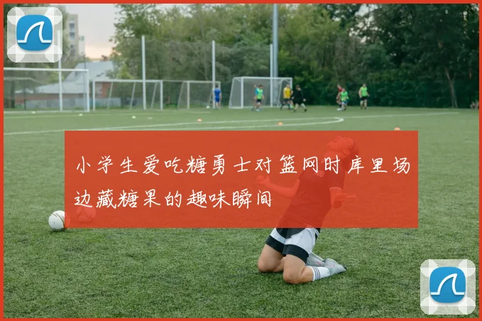 小学生爱吃糖勇士对篮网时库里场边藏糖果的趣味瞬间
