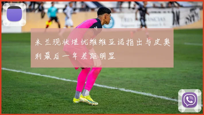 米兰现状堪忧维维亚诺指出与皮奥利最后一年差距明显
