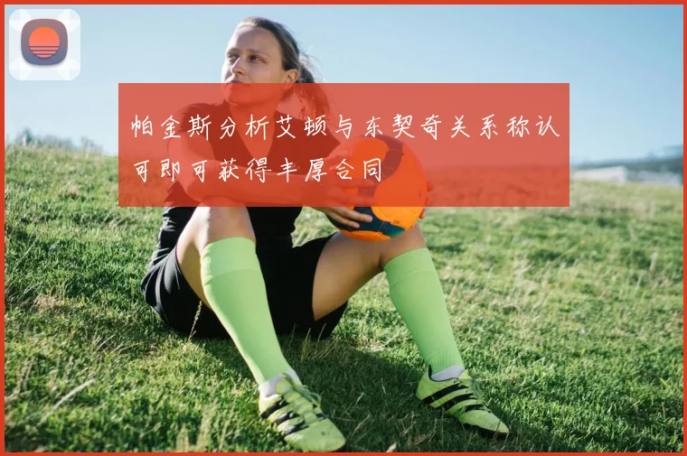 帕金斯分析艾顿与东契奇关系称认可即可获得丰厚合同