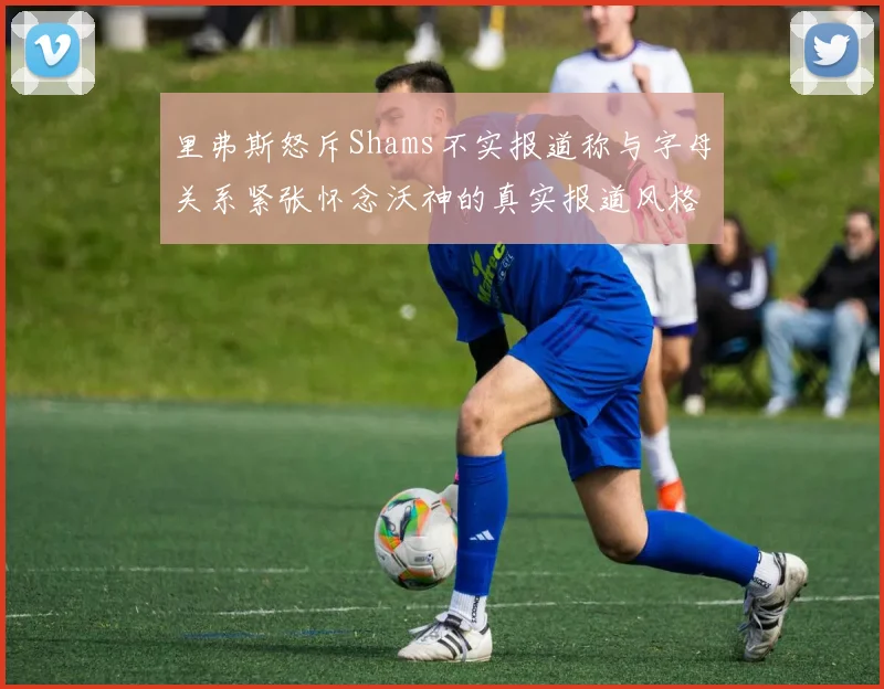 里弗斯怒斥Shams不实报道称与字母关系紧张怀念沃神的真实报道风格