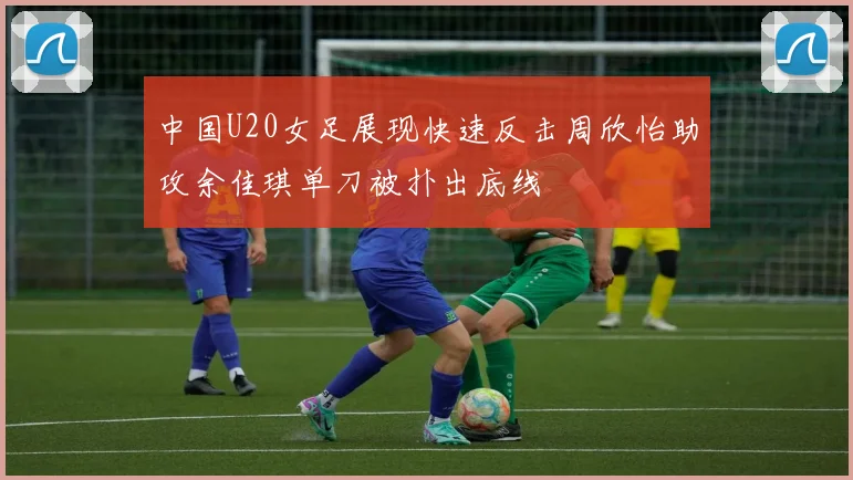 中国U20女足展现快速反击周欣怡助攻余佳琪单刀被扑出底线