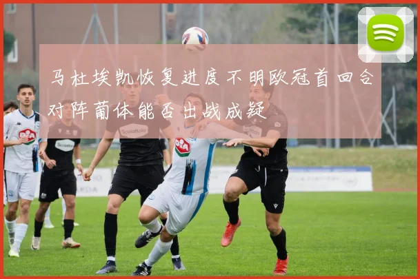 马杜埃凯恢复进度不明欧冠首回合对阵葡体能否出战成疑