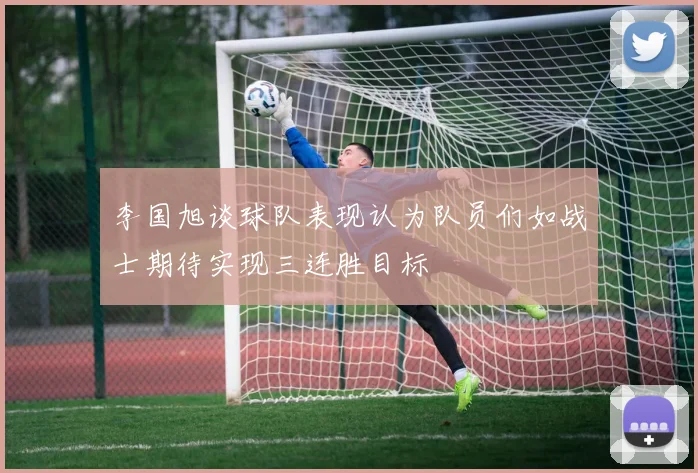 李国旭谈球队表现认为队员们如战士期待实现三连胜目标