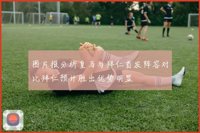 图片报分析皇马与拜仁首发阵容对比拜仁预计胜出优势明显