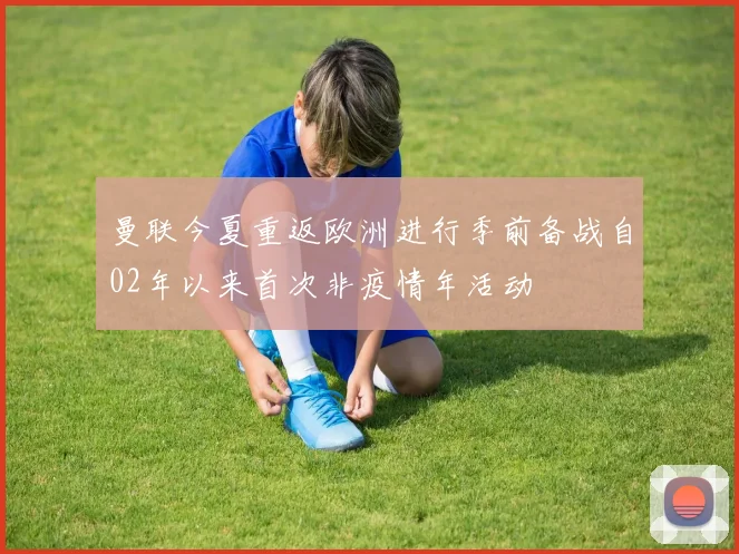 曼联今夏重返欧洲进行季前备战自02年以来首次非疫情年活动