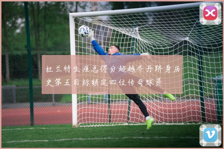 杜兰特生涯总得分超越乔丹跻身历史第五目标锁定四位传奇球员