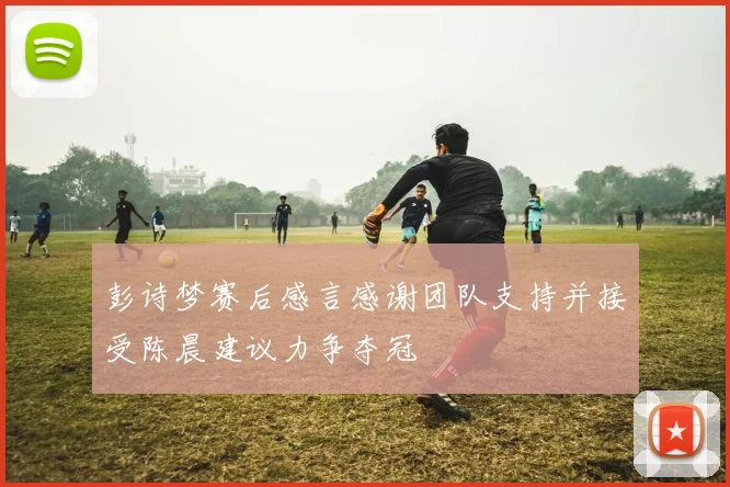 彭诗梦赛后感言感谢团队支持并接受陈晨建议力争夺冠