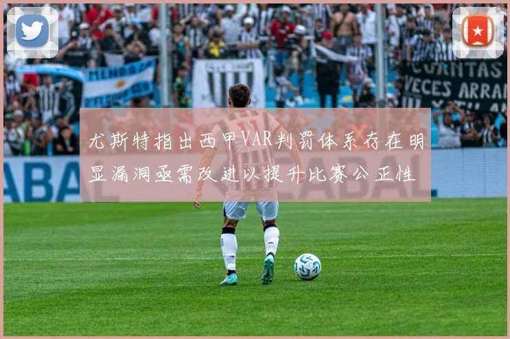 尤斯特指出西甲VAR判罚体系存在明显漏洞亟需改进以提升比赛公正性